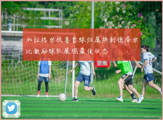 加拉格尔欣喜首球归属热刺德泽尔比激励球队展现最佳状态