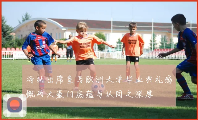 海纳出席皇马欧洲大学毕业典礼感慨两大豪门底蕴与认同之深厚