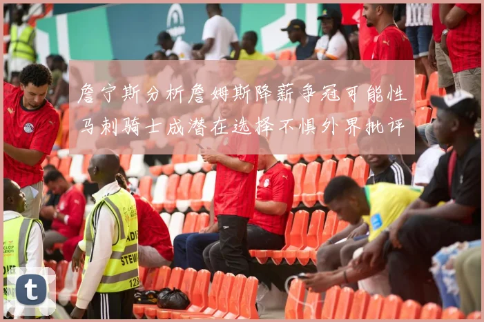 詹宁斯分析詹姆斯降薪争冠可能性马刺骑士成潜在选择不惧外界批评