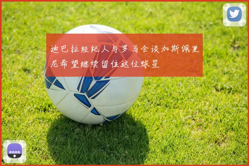迪巴拉经纪人与罗马会谈加斯佩里尼希望继续留住这位球星