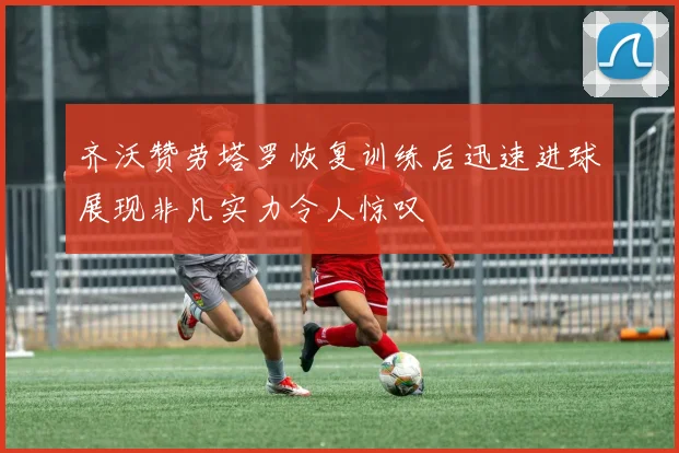 齐沃赞劳塔罗恢复训练后迅速进球展现非凡实力令人惊叹