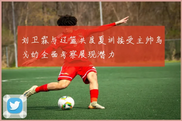 刘卫霖与辽篮共度夏训接受主帅乌戈的全面考察展现潜力