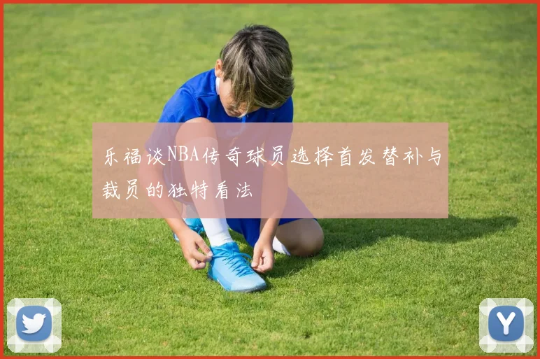 乐福谈NBA传奇球员选择首发替补与裁员的独特看法