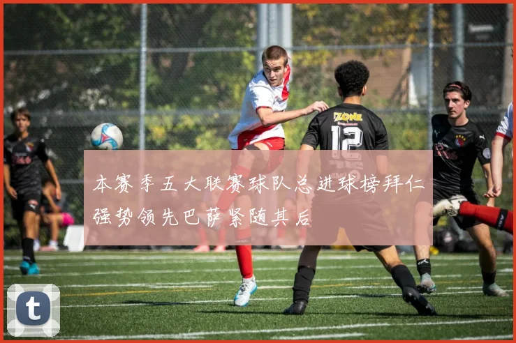 本赛季五大联赛球队总进球榜拜仁强势领先巴萨紧随其后