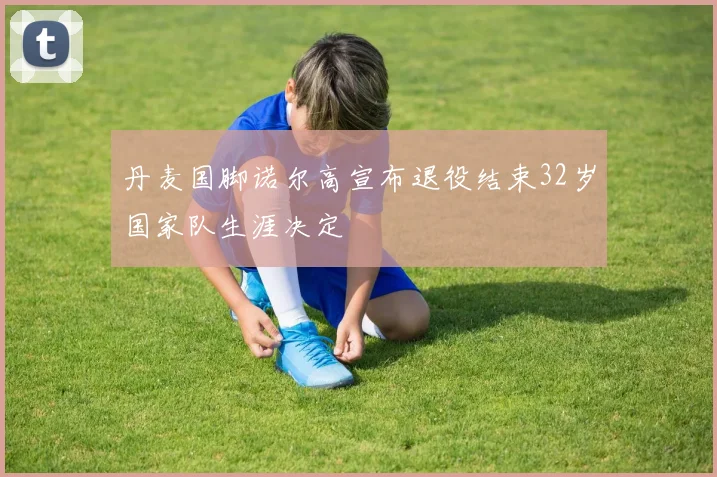 丹麦国脚诺尔高宣布退役结束32岁国家队生涯决定