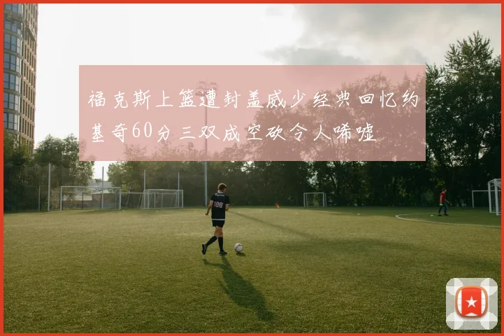 福克斯上篮遭封盖威少经典回忆约基奇60分三双成空砍令人唏嘘