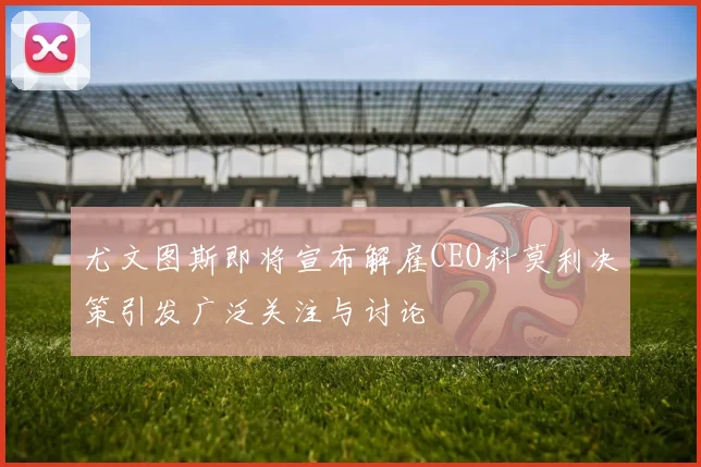 尤文图斯即将宣布解雇CEO科莫利决策引发广泛关注与讨论