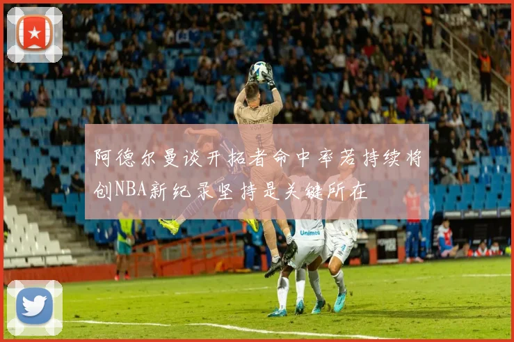 阿德尔曼谈开拓者命中率若持续将创NBA新纪录坚持是关键所在