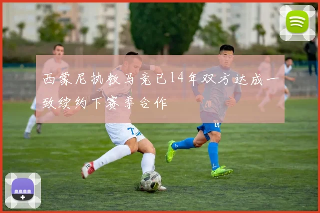 西蒙尼执教马竞已14年双方达成一致续约下赛季合作