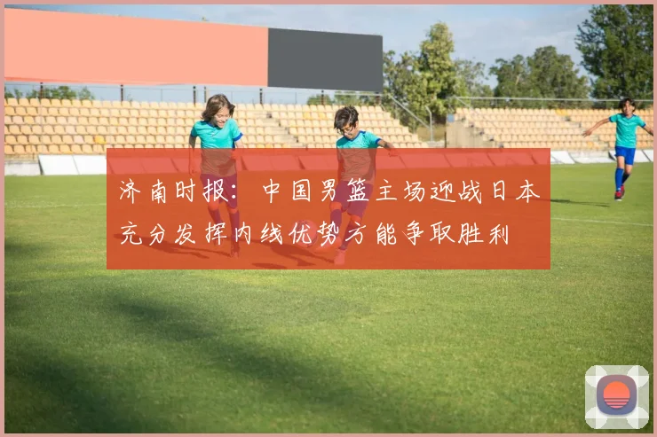 济南时报：中国男篮主场迎战日本充分发挥内线优势方能争取胜利