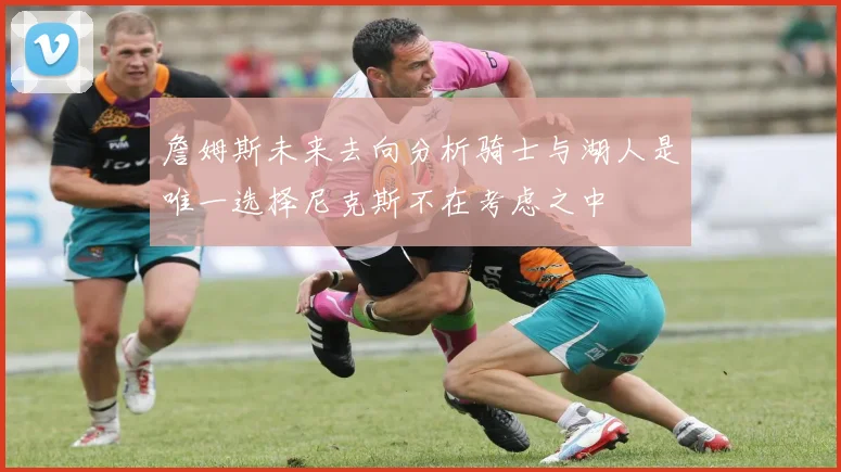 詹姆斯未来去向分析骑士与湖人是唯一选择尼克斯不在考虑之中