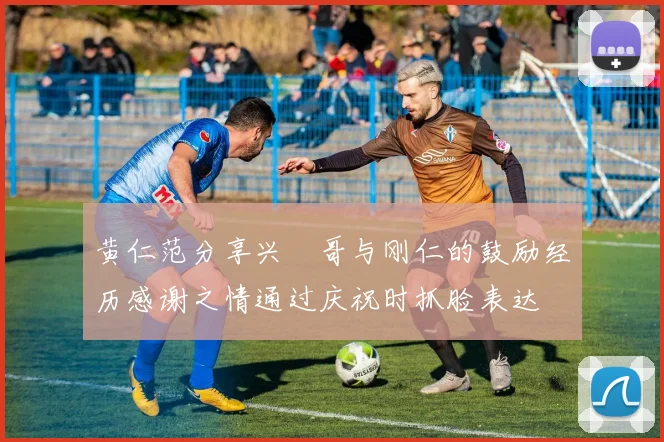 黄仁范分享兴慜哥与刚仁的鼓励经历感谢之情通过庆祝时抓脸表达