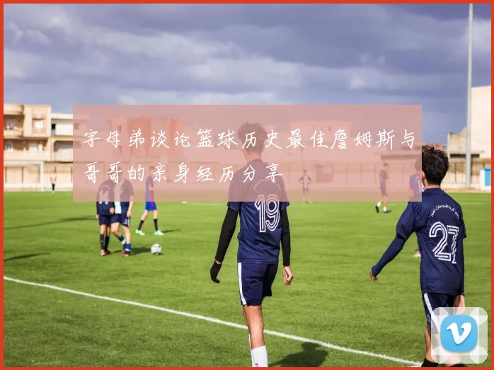 字母弟谈论篮球历史最佳詹姆斯与哥哥的亲身经历分享