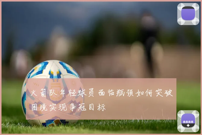 火箭队年轻球员面临瓶颈如何突破困境实现争冠目标