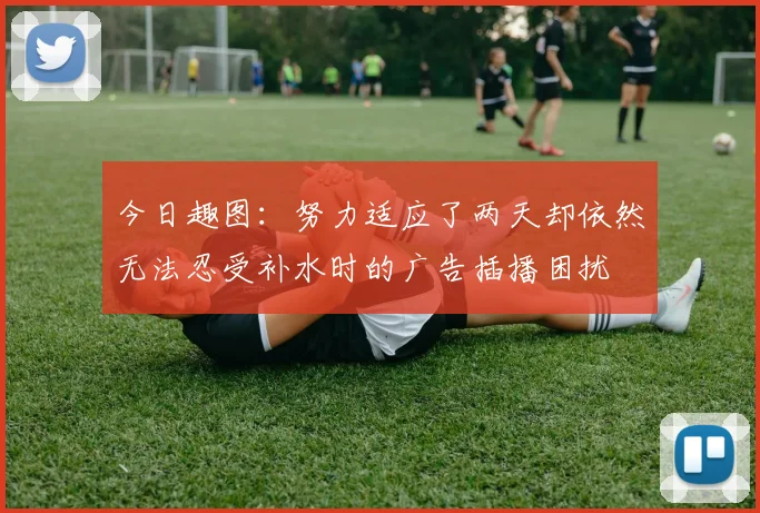 今日趣图：努力适应了两天却依然无法忍受补水时的广告插播困扰