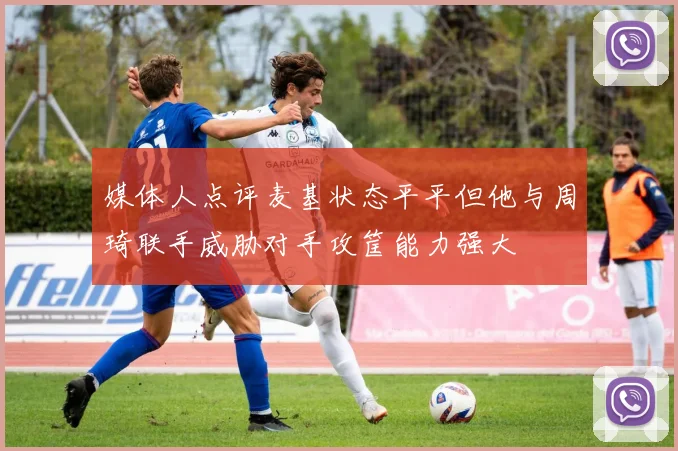 媒体人点评麦基状态平平但他与周琦联手威胁对手攻筐能力强大