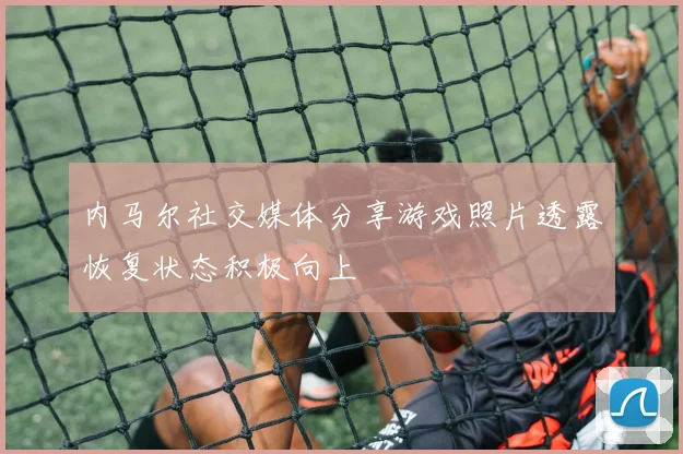 内马尔社交媒体分享游戏照片透露恢复状态积极向上