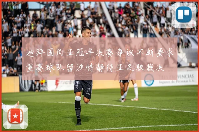 迪拜国民亚冠半决赛争议不断要求重赛球队留沙特静待亚足联裁决