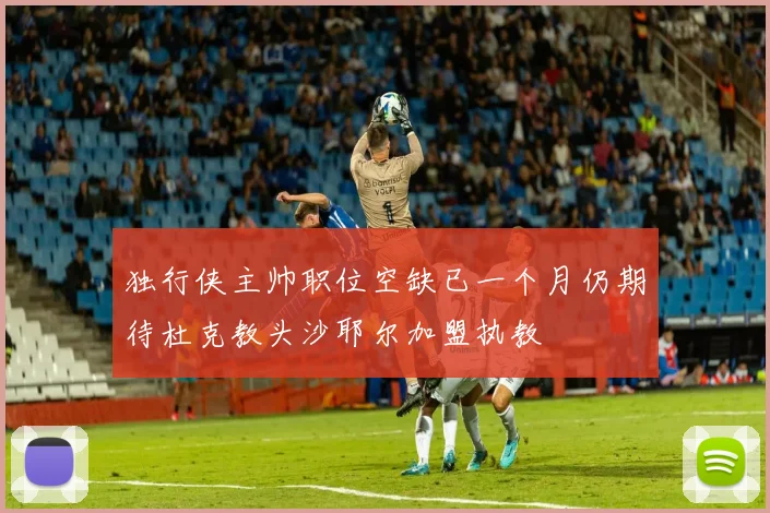 独行侠主帅职位空缺已一个月仍期待杜克教头沙耶尔加盟执教
